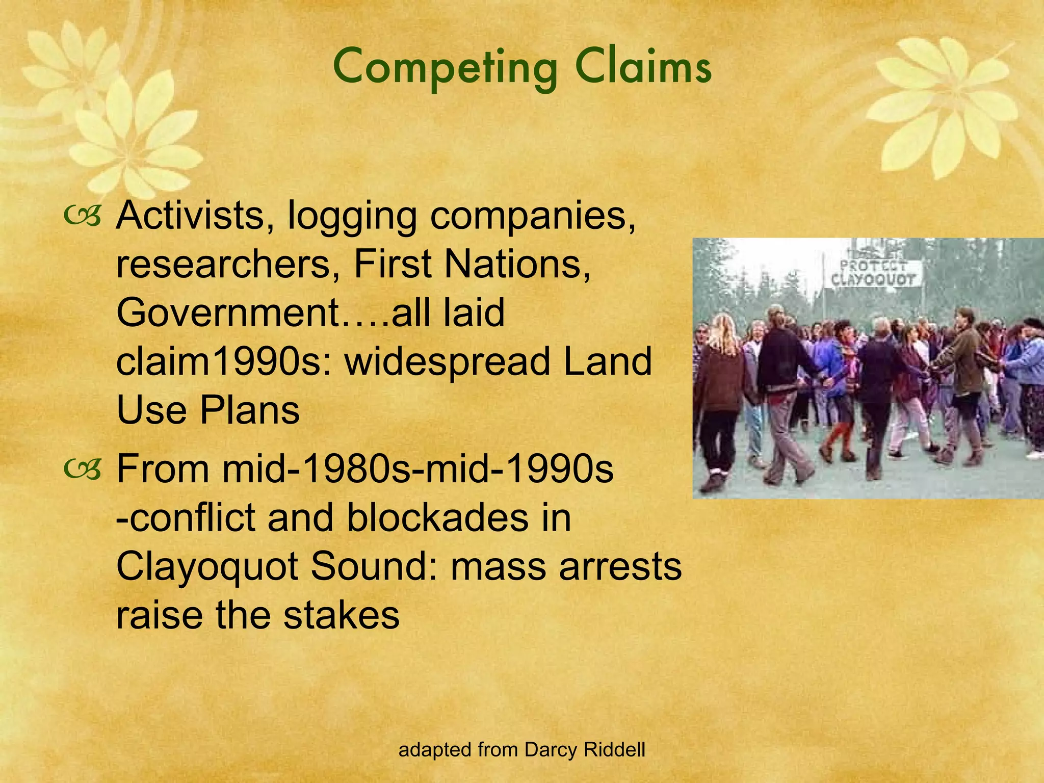Competing Claims Activists, logging companies, researchers, First Nations, Government….all laid claim1990s: widespread Land Use Plans From mid-1980s-mid-1990s -conflict and blockades in Clayoquot Sound: mass arrests raise the stakes 