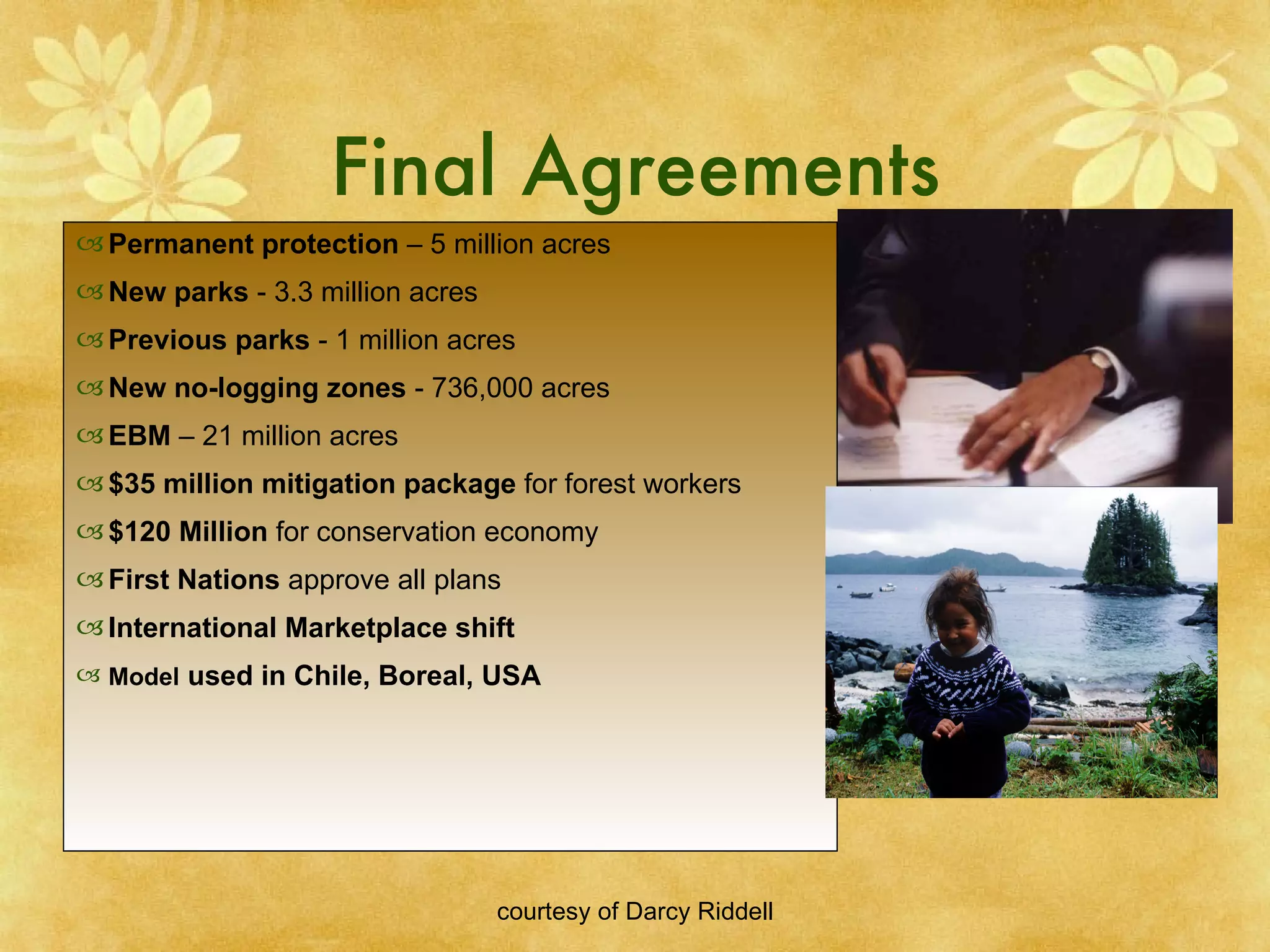 Final Agreements Permanent protection  – 5 million acres New parks  - 3.3 million acres Previous parks  - 1 million acres New no-logging zones  - 736,000 acres EBM  – 21 million acres $35 million mitigation package  for forest workers $120 Million  for conservation economy  First Nations  approve all plans International Marketplace shift Model  used in Chile, Boreal, USA 