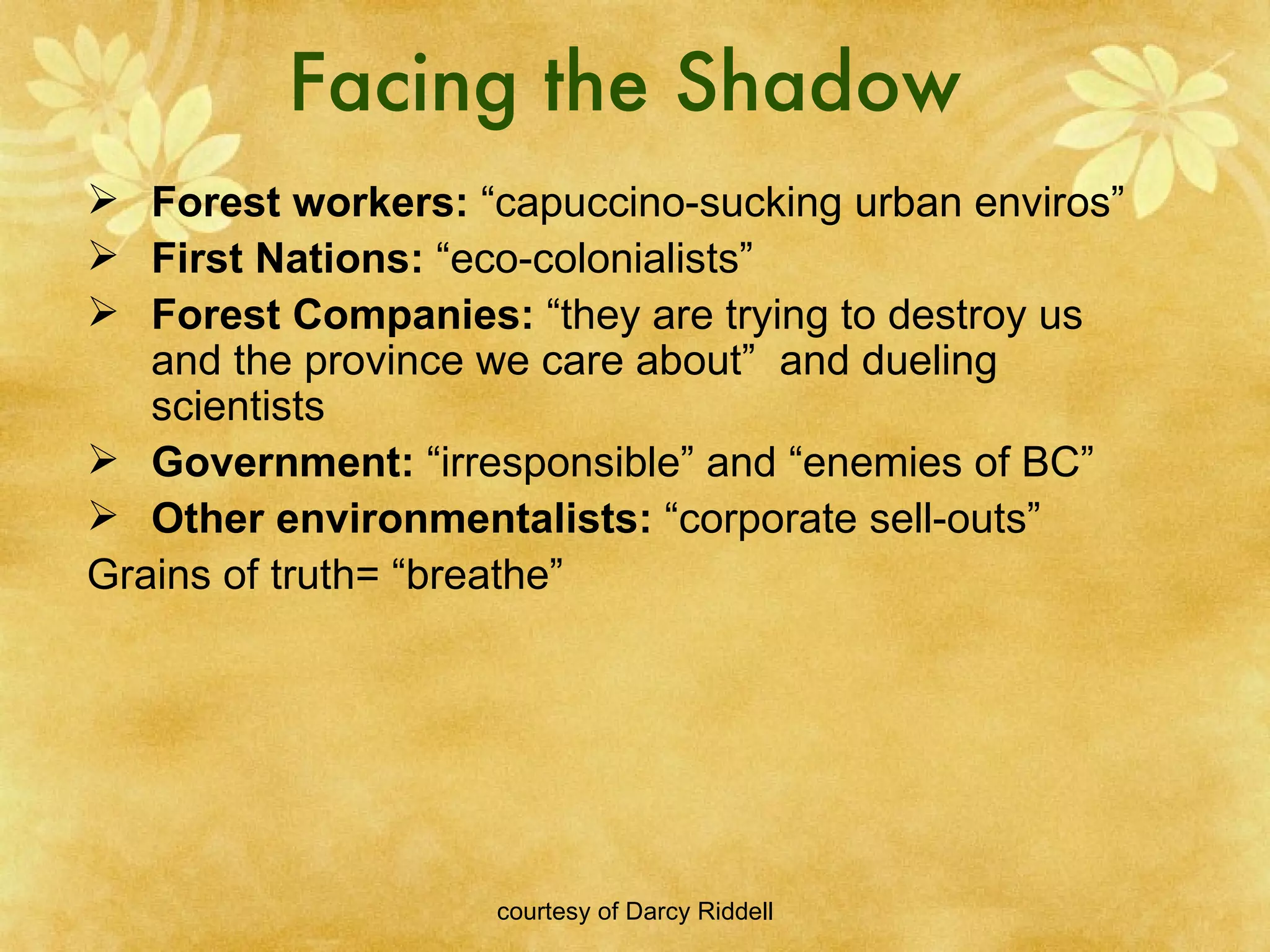 Facing the Shadow Forest workers:  “capuccino-sucking urban enviros” First Nations:  “eco-colonialists” Forest Companies:  “they are trying to destroy us and the province we care about”  and dueling scientists Government:  “irresponsible” and “enemies of BC” Other environmentalists:  “corporate sell-outs” Grains of truth= “breathe” 