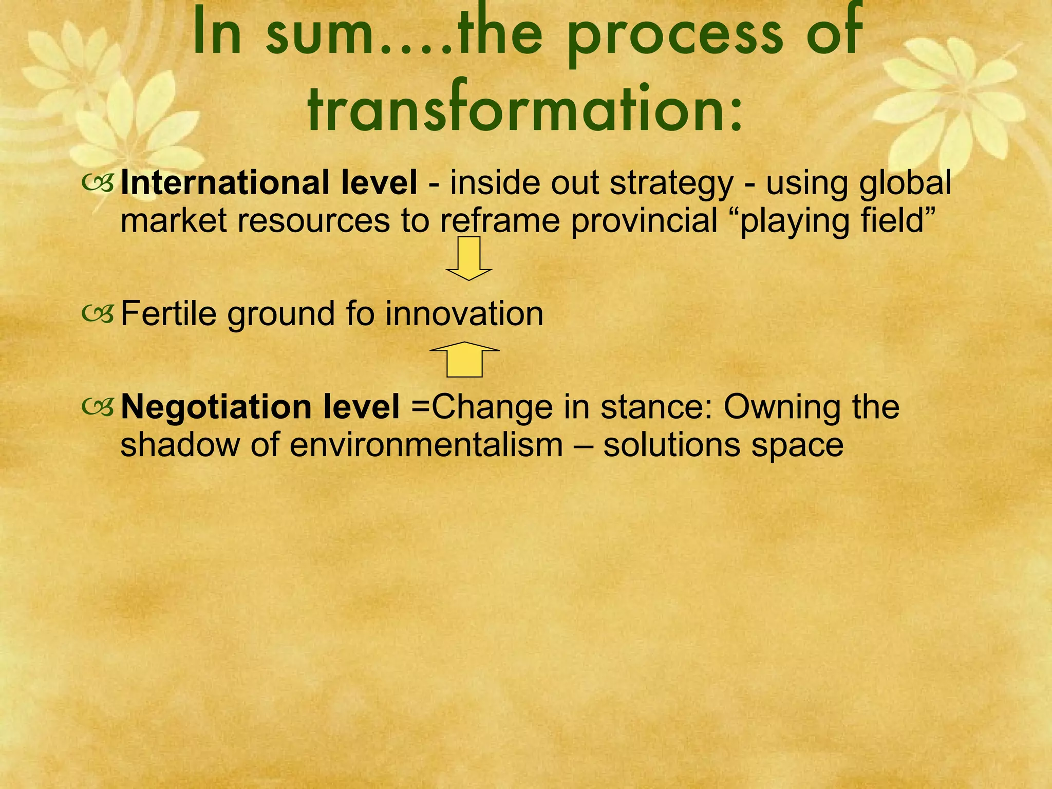 In sum….the process of transformation: International level  - inside out strategy - using global market resources to reframe provincial “playing field”  Fertile ground fo innovation Negotiation level  =Change in stance: Owning the shadow of environmentalism – solutions space 