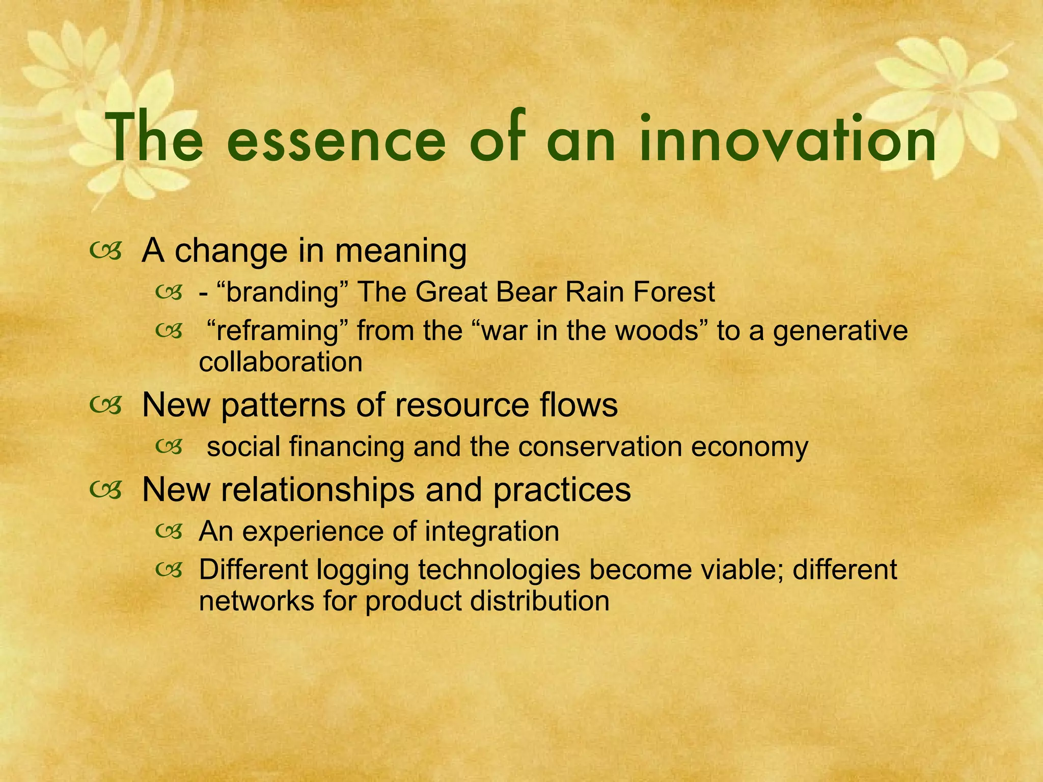 The essence of an innovation A change in meaning - “branding” The Great Bear Rain Forest “ reframing” from the “war in the woods” to a generative collaboration New patterns of resource flows social financing and the conservation economy New relationships and practices  An experience of integration Different logging technologies become viable; different networks for product distribution 