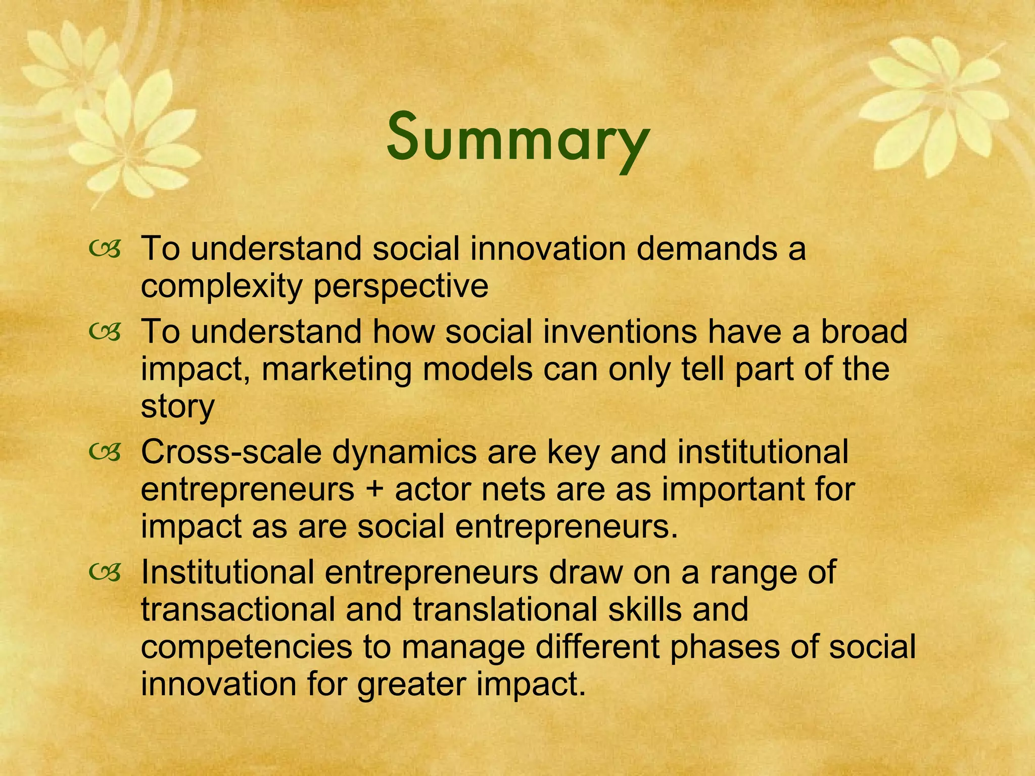 Summary To understand social innovation demands a complexity perspective To understand how social inventions have a broad impact, marketing models can only tell part of the story Cross-scale dynamics are key and institutional entrepreneurs + actor nets are as important for impact as are social entrepreneurs.  Institutional entrepreneurs draw on a range of transactional and translational skills and competencies to manage different phases of social innovation for greater impact. 