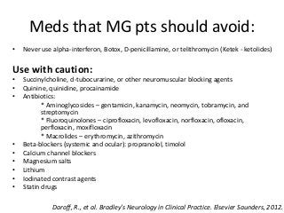 Meds that MG pts should avoid:
• Never use alpha-interferon, Botox, D-penicillamine, or telithromycin (Ketek - ketolides)
Use with caution:
• Succinylcholine, d-tubocurarine, or other neuromuscular blocking agents
• Quinine, quinidine, procainamide
• Antibiotics:
* Aminoglycosides – gentamicin, kanamycin, neomycin, tobramycin, and
streptomycin
* Fluoroquinolones – ciprofloxacin, levofloxacin, norfloxacin, ofloxacin,
perfloxacin, moxifloxacin
* Macrolides – erythromycin, azithromycin
• Beta-blockers (systemic and ocular): propranolol, timolol
• Calcium channel blockers
• Magnesium salts
• Lithium
• Iodinated contrast agents
• Statin drugs
Daroff, R., et al. Bradley’s Neurology in Clinical Practice. Elsevier Saunders, 2012.
 