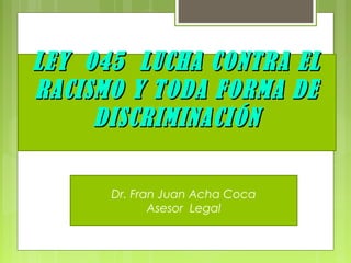 LEY 045 LUCHA CONTRA ELLEY 045 LUCHA CONTRA EL
RACISMO Y TODA FORMA DERACISMO Y TODA FORMA DE
DISCRIMINACIÓNDISCRIMINACIÓN
Dr. Fran Juan Acha Coca
Asesor Legal
 