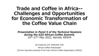 Trade and Coffee in Africa--
Challenges and Opportunities
for Economic Transformation of
the Coffee Value Chain
Presentation in Panel 5 of the Technical Sessions
during the G25 African Coffee Summit,
25th-27th May 2022, Nairobi, KENYA
By Frederick S.M. KAWUMA, PhD
African Coffee Ambassador
[Former Secretary-General of the Inter-African Coffee Organisation (IACO)]
 