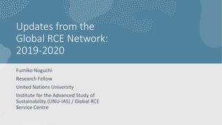 Updates from the
Global RCE Network:
2019-2020
Fumiko Noguchi
Research Fellow
United Nations University
Institute for the Advanced Study of
Sustainability (UNU-IAS) / Global RCE
Service Centre
 