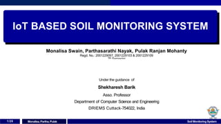 IoT BASED SOIL MONITORING SYSTEM
Monalisa Swain, Parthasarathi Nayak, Pulak Ranjan Mohanty
Regd. No.: 2001229097, 2001229103 & 2001229109
7th Semester
Under the guidance of
Shekharesh Barik
Asso. Professor
Department of Computer Science and Engineering
DRIEMS Cuttack-754022, India
1/28 Monalisa,Partha, Pulak Soil Monitoring System
 