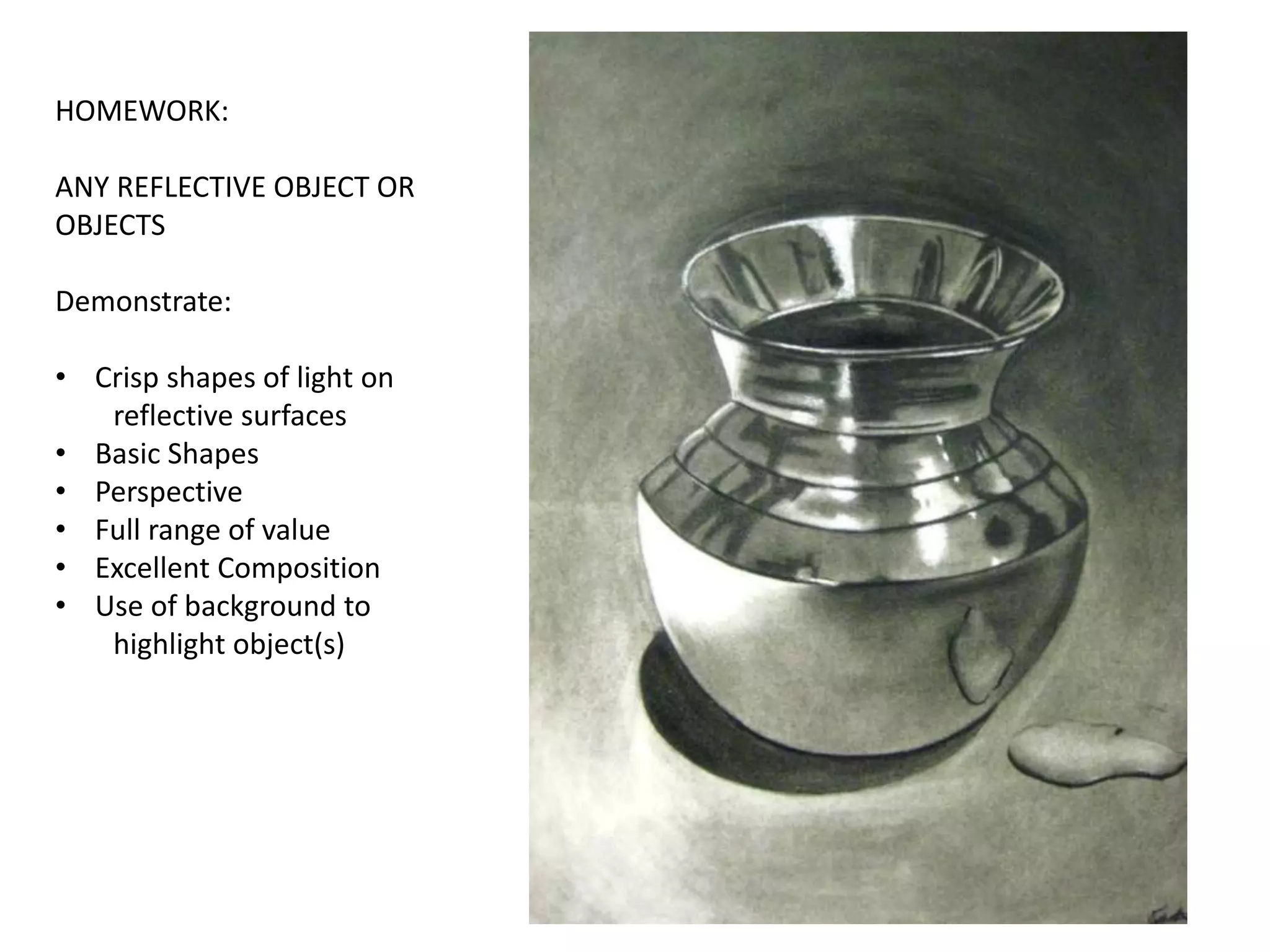 HOMEWORK:
ANY REFLECTIVE OBJECT OR
OBJECTS
Demonstrate:
• Crisp shapes of light on
reflective surfaces
• Basic Shapes
• Perspective
• Full range of value
• Excellent Composition
• Use of background to
highlight object(s)
 