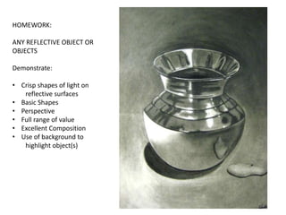 HOMEWORK:
ANY REFLECTIVE OBJECT OR
OBJECTS
Demonstrate:
• Crisp shapes of light on
reflective surfaces
• Basic Shapes
• Perspective
• Full range of value
• Excellent Composition
• Use of background to
highlight object(s)
