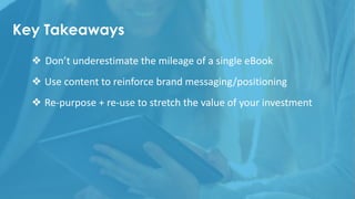 Key Takeaways
❖ Don’t	underestimate	the	mileage	of	a	single	eBook
❖ Use	content	to	reinforce	brand	messaging/positioning
❖ Re-purpose	+	re-use	to	stretch	the	value	of	your	investment
 