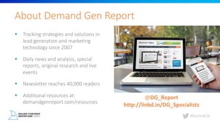 #BestInB2B
About	Demand	Gen	Report
§ Tracking	strategies	and	solutions	in	
lead	generation	and	marketing	
technology	since	2007
§ Daily	news	and	analysis,	special	
reports,	original	research	and	live	
events
§ Newsletter	reaches	40,000	readers
§ Additional	resources	at:	
demandgenreport.com/resources
@DG_Report
http://linkd.in/DG_Specialists
 