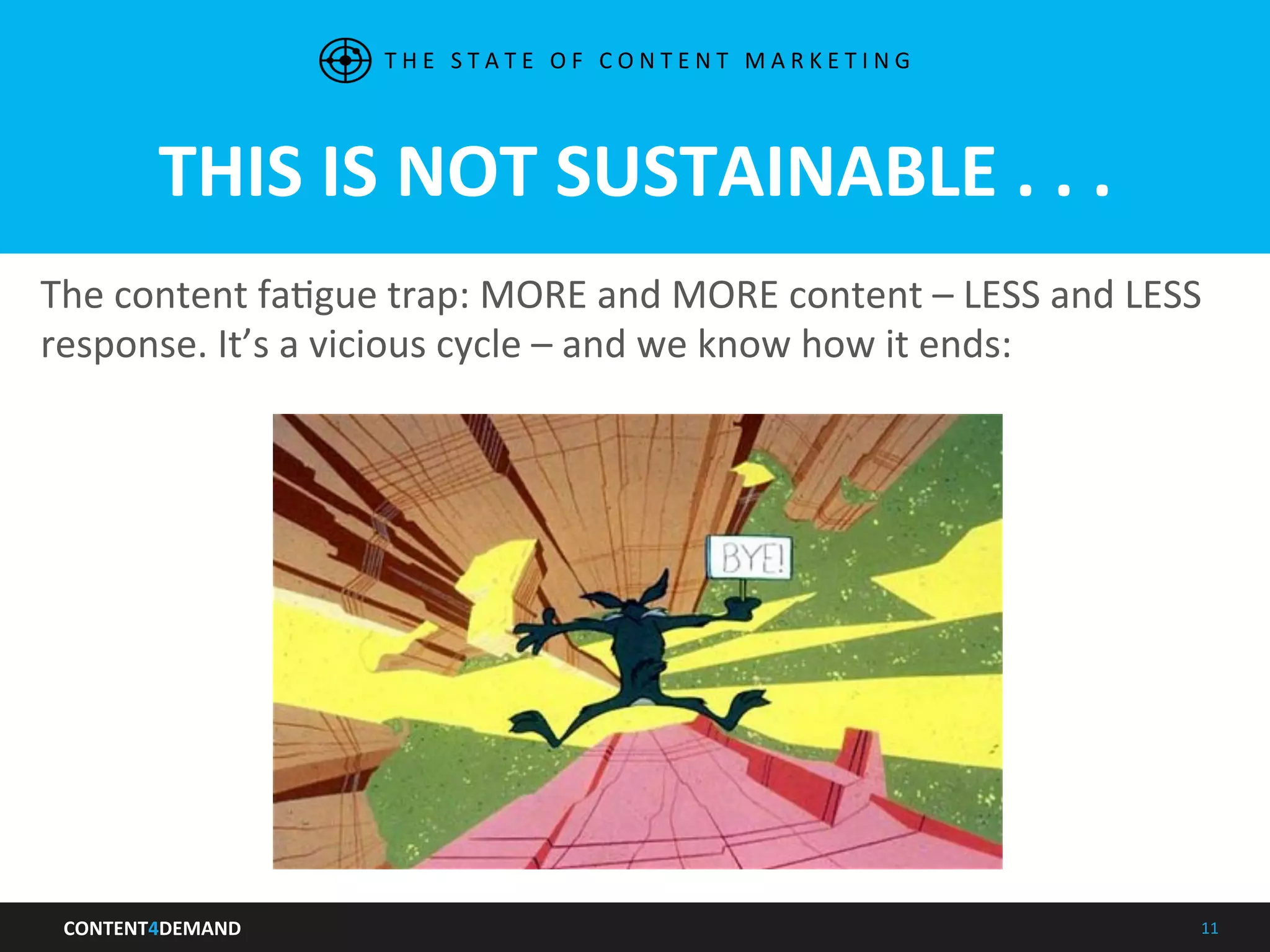 CONTENT4DEMAND	
   11	
  
THIS	
  IS	
  NOT	
  SUSTAINABLE	
  .	
  .	
  .	
  	
  
The	
  content	
  faIgue	
  trap:	
  MORE	
  and	
  MORE	
  content	
  –	
  LESS	
  and	
  LESS	
  
response.	
  It’s	
  a	
  vicious	
  cycle	
  –	
  and	
  we	
  know	
  how	
  it	
  ends:	
  
	
  
T H E 	
   S T A T E 	
   O F 	
   C O N T E N T 	
   M A R K E T I N G 	
  
 