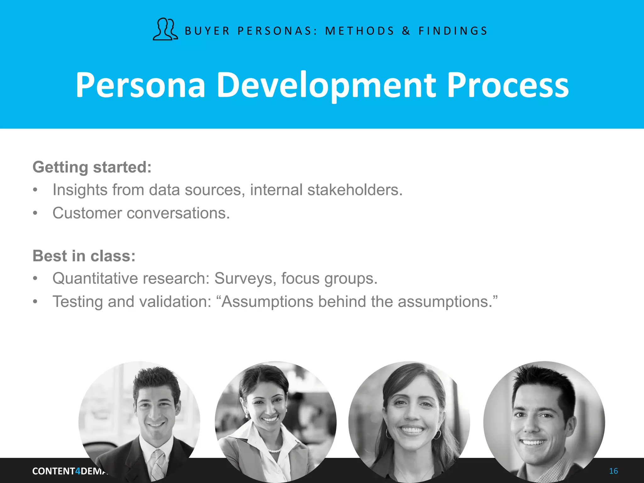 CONTENT4DEMAND	
   16	
  
Persona	
  Development	
  Process	
  
Getting started:
•  Insights from data sources, internal stakeholders.
•  Customer conversations.
Best in class:
•  Quantitative research: Surveys, focus groups.
•  Testing and validation: “Assumptions behind the assumptions.”
B U Y E R 	
   P E R S O N A S : 	
   M E T H O D S 	
   & 	
   F I N D I N G S 	
   	
  
 