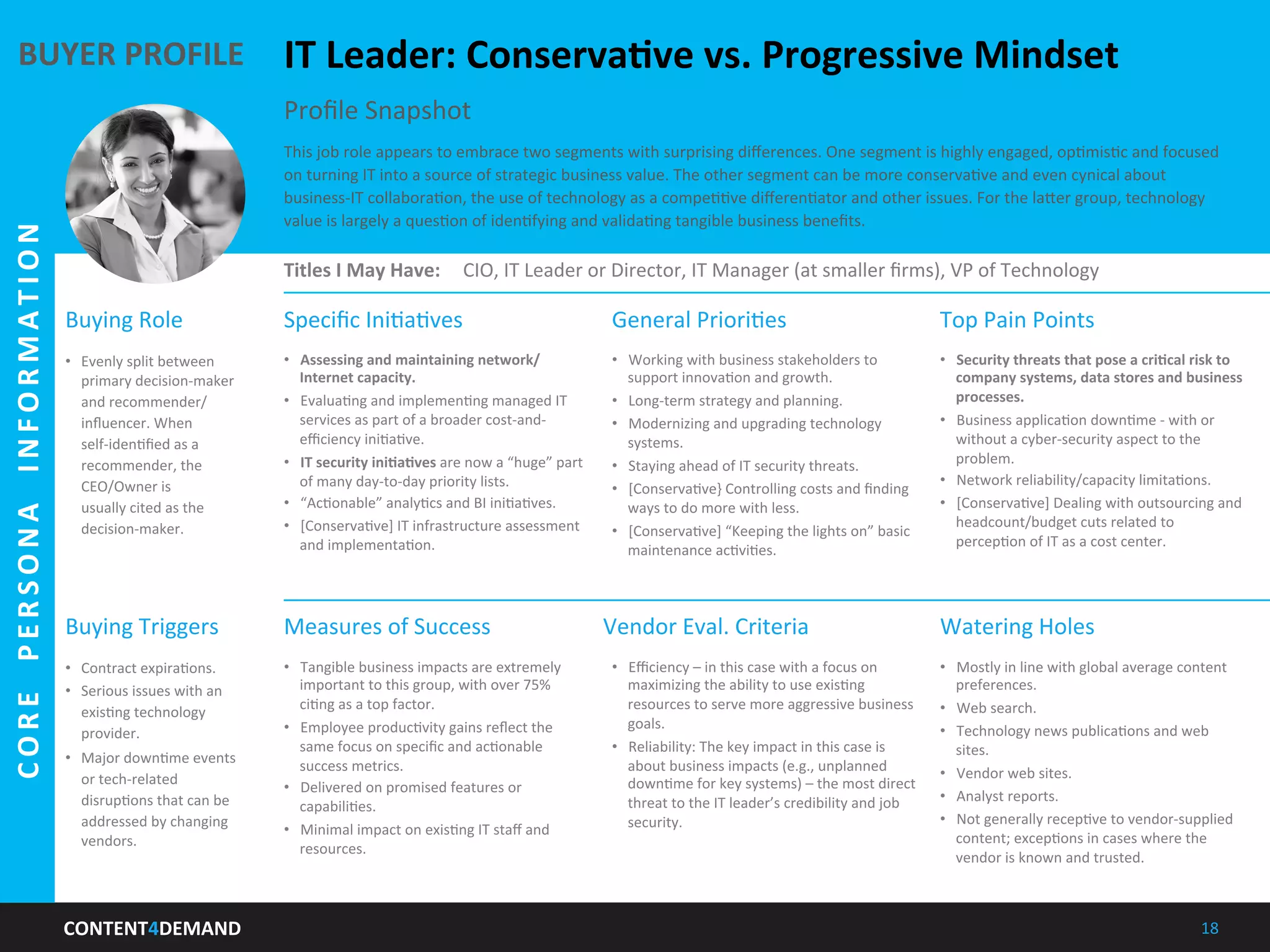 CONTENT4DEMAND	
   18	
  
IT	
  Leader:	
  ConservaLve	
  vs.	
  Progressive	
  Mindset	
  
This	
  job	
  role	
  appears	
  to	
  embrace	
  two	
  segments	
  with	
  surprising	
  diﬀerences.	
  One	
  segment	
  is	
  highly	
  engaged,	
  opImisIc	
  and	
  focused	
  
on	
  turning	
  IT	
  into	
  a	
  source	
  of	
  strategic	
  business	
  value.	
  The	
  other	
  segment	
  can	
  be	
  more	
  conservaIve	
  and	
  even	
  cynical	
  about	
  
business-­‐IT	
  collaboraIon,	
  the	
  use	
  of	
  technology	
  as	
  a	
  compeIIve	
  diﬀerenIator	
  and	
  other	
  issues.	
  For	
  the	
  la5er	
  group,	
  technology	
  
value	
  is	
  largely	
  a	
  quesIon	
  of	
  idenIfying	
  and	
  validaIng	
  tangible	
  business	
  beneﬁts.	
  
Proﬁle	
  Snapshot	
  
Titles	
  I	
  May	
  Have:	
   CIO,	
  IT	
  Leader	
  or	
  Director,	
  IT	
  Manager	
  (at	
  smaller	
  ﬁrms),	
  VP	
  of	
  Technology	
  
Buying	
  Role	
   Speciﬁc	
  IniIaIves	
   Top	
  Pain	
  Points	
  General	
  PrioriIes	
  
	
  
Measures	
  of	
  Success	
  
	
  
Watering	
  Holes	
  
	
  
Vendor	
  Eval.	
  Criteria	
  
	
  
Buying	
  Triggers	
  
•  Contract	
  expiraIons.	
  
•  Serious	
  issues	
  with	
  an	
  
exisIng	
  technology	
  
provider.	
  
•  Major	
  downIme	
  events	
  
or	
  tech-­‐related	
  
disrupIons	
  that	
  can	
  be	
  
addressed	
  by	
  changing	
  
vendors.	
  
BUYER	
  PROFILE	
  
CORE	
  	
  PERSONA	
  	
  INFORMATION	
  
•  Evenly	
  split	
  between	
  
primary	
  decision-­‐maker	
  
and	
  recommender/	
  
inﬂuencer.	
  When	
  
self-­‐idenIﬁed	
  as	
  a	
  
recommender,	
  the	
  
CEO/Owner	
  is	
  
usually	
  cited	
  as	
  the	
  
decision-­‐maker.	
  
•  Assessing	
  and	
  maintaining	
  network/
Internet	
  capacity.	
  
•  EvaluaIng	
  and	
  implemenIng	
  managed	
  IT	
  
services	
  as	
  part	
  of	
  a	
  broader	
  cost-­‐and-­‐
eﬃciency	
  iniIaIve.	
  
•  IT	
  security	
  iniLaLves	
  are	
  now	
  a	
  “huge”	
  part	
  
of	
  many	
  day-­‐to-­‐day	
  priority	
  lists.	
  
•  “AcIonable”	
  analyIcs	
  and	
  BI	
  iniIaIves.	
  
•  [ConservaIve]	
  IT	
  infrastructure	
  assessment	
  
and	
  implementaIon.	
  
•  Working	
  with	
  business	
  stakeholders	
  to	
  
support	
  innovaIon	
  and	
  growth.	
  
•  Long-­‐term	
  strategy	
  and	
  planning.	
  
•  Modernizing	
  and	
  upgrading	
  technology	
  
systems.	
  
•  Staying	
  ahead	
  of	
  IT	
  security	
  threats.	
  
•  [ConservaIve}	
  Controlling	
  costs	
  and	
  ﬁnding	
  
ways	
  to	
  do	
  more	
  with	
  less.	
  
•  [ConservaIve]	
  “Keeping	
  the	
  lights	
  on”	
  basic	
  
maintenance	
  acIviIes.	
  
•  Security	
  threats	
  that	
  pose	
  a	
  criLcal	
  risk	
  to	
  
company	
  systems,	
  data	
  stores	
  and	
  business	
  
processes.	
  
•  Business	
  applicaIon	
  downIme	
  -­‐	
  with	
  or	
  
without	
  a	
  cyber-­‐security	
  aspect	
  to	
  the	
  
problem.	
  
•  Network	
  reliability/capacity	
  limitaIons.	
  
•  [ConservaIve]	
  Dealing	
  with	
  outsourcing	
  and	
  
headcount/budget	
  cuts	
  related	
  to	
  
percepIon	
  of	
  IT	
  as	
  a	
  cost	
  center.	
  
•  Eﬃciency	
  –	
  in	
  this	
  case	
  with	
  a	
  focus	
  on	
  
maximizing	
  the	
  ability	
  to	
  use	
  exisIng	
  
resources	
  to	
  serve	
  more	
  aggressive	
  business	
  
goals.	
  
•  Reliability:	
  The	
  key	
  impact	
  in	
  this	
  case	
  is	
  
about	
  business	
  impacts	
  (e.g.,	
  unplanned	
  
downIme	
  for	
  key	
  systems)	
  –	
  the	
  most	
  direct	
  
threat	
  to	
  the	
  IT	
  leader’s	
  credibility	
  and	
  job	
  
security.	
  
•  Mostly	
  in	
  line	
  with	
  global	
  average	
  content	
  
preferences.	
  
•  Web	
  search.	
  
•  Technology	
  news	
  publicaIons	
  and	
  web	
  
sites.	
  
•  Vendor	
  web	
  sites.	
  
•  Analyst	
  reports.	
  
•  Not	
  generally	
  recepIve	
  to	
  vendor-­‐supplied	
  
content;	
  excepIons	
  in	
  cases	
  where	
  the	
  
vendor	
  is	
  known	
  and	
  trusted.	
  
•  Tangible	
  business	
  impacts	
  are	
  extremely	
  
important	
  to	
  this	
  group,	
  with	
  over	
  75%	
  
ciIng	
  as	
  a	
  top	
  factor.	
  
•  Employee	
  producIvity	
  gains	
  reﬂect	
  the	
  
same	
  focus	
  on	
  speciﬁc	
  and	
  acIonable	
  
success	
  metrics.	
  
•  Delivered	
  on	
  promised	
  features	
  or	
  
capabiliIes.	
  
•  Minimal	
  impact	
  on	
  exisIng	
  IT	
  staﬀ	
  and	
  
resources.	
  
 