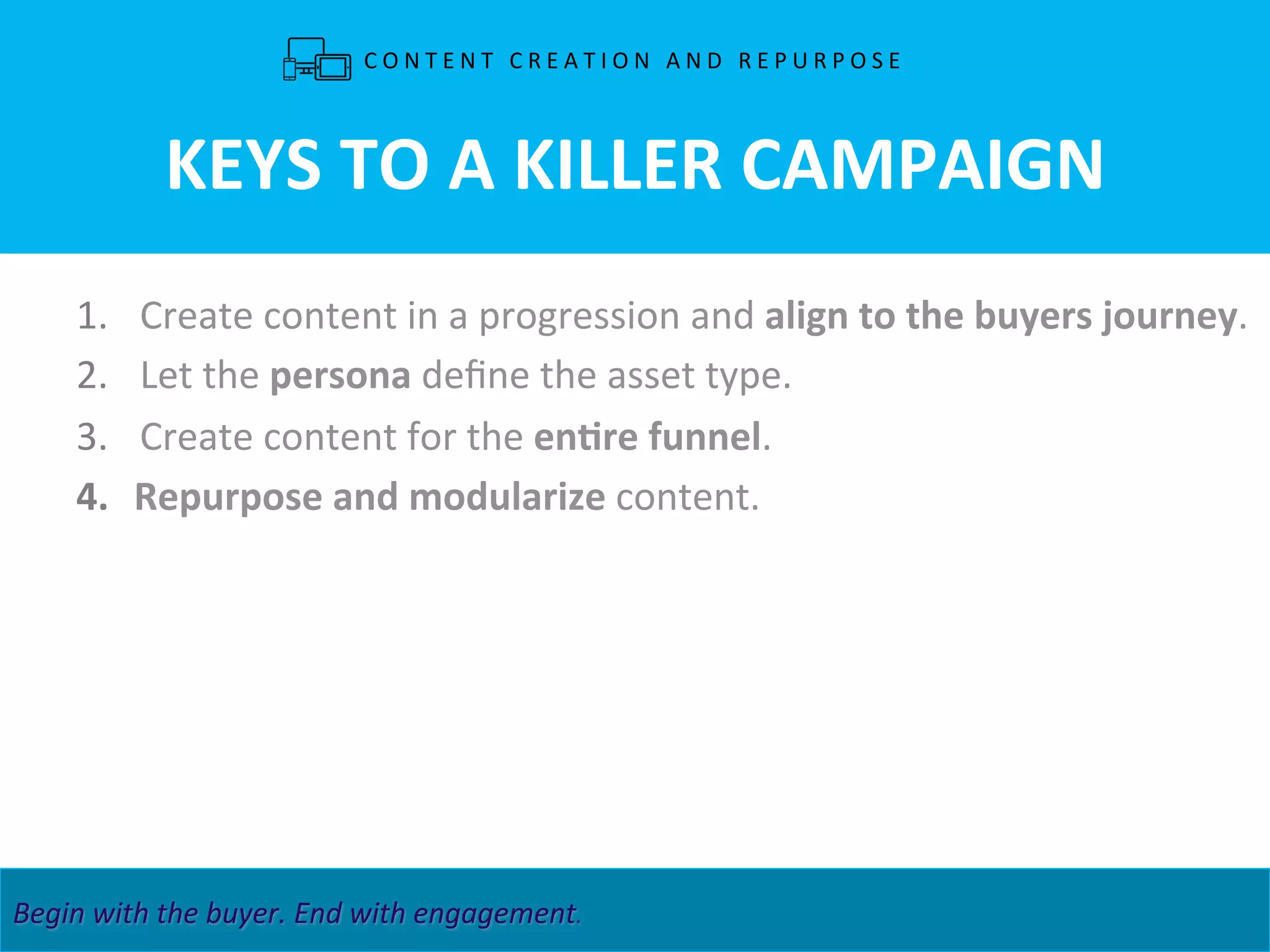 CONTENT4DEMAND	
   29	
  MAPPING	
  BUYER	
  INSIGHT	
  TO	
  CONTENT	
  STRATEGIES.	
  	
   3	
  Begin	
  with	
  the	
  buyer.	
  End	
  with	
  engagement.	
   	
   	
   	
   	
   	
   	
  	
  
KEYS	
  TO	
  A	
  KILLER	
  CAMPAIGN	
  
1.  Create	
  content	
  in	
  a	
  progression	
  and	
  align	
  to	
  the	
  buyers	
  journey.	
  	
  
2.  Let	
  the	
  persona	
  deﬁne	
  the	
  asset	
  type.	
  
3.  Create	
  content	
  for	
  the	
  enLre	
  funnel.	
  
4.  Repurpose	
  and	
  modularize	
  content.	
  
	
  
C O N T E N T 	
   C R E A T I O N 	
   A N D 	
   R E P U R P O S E 	
  
 