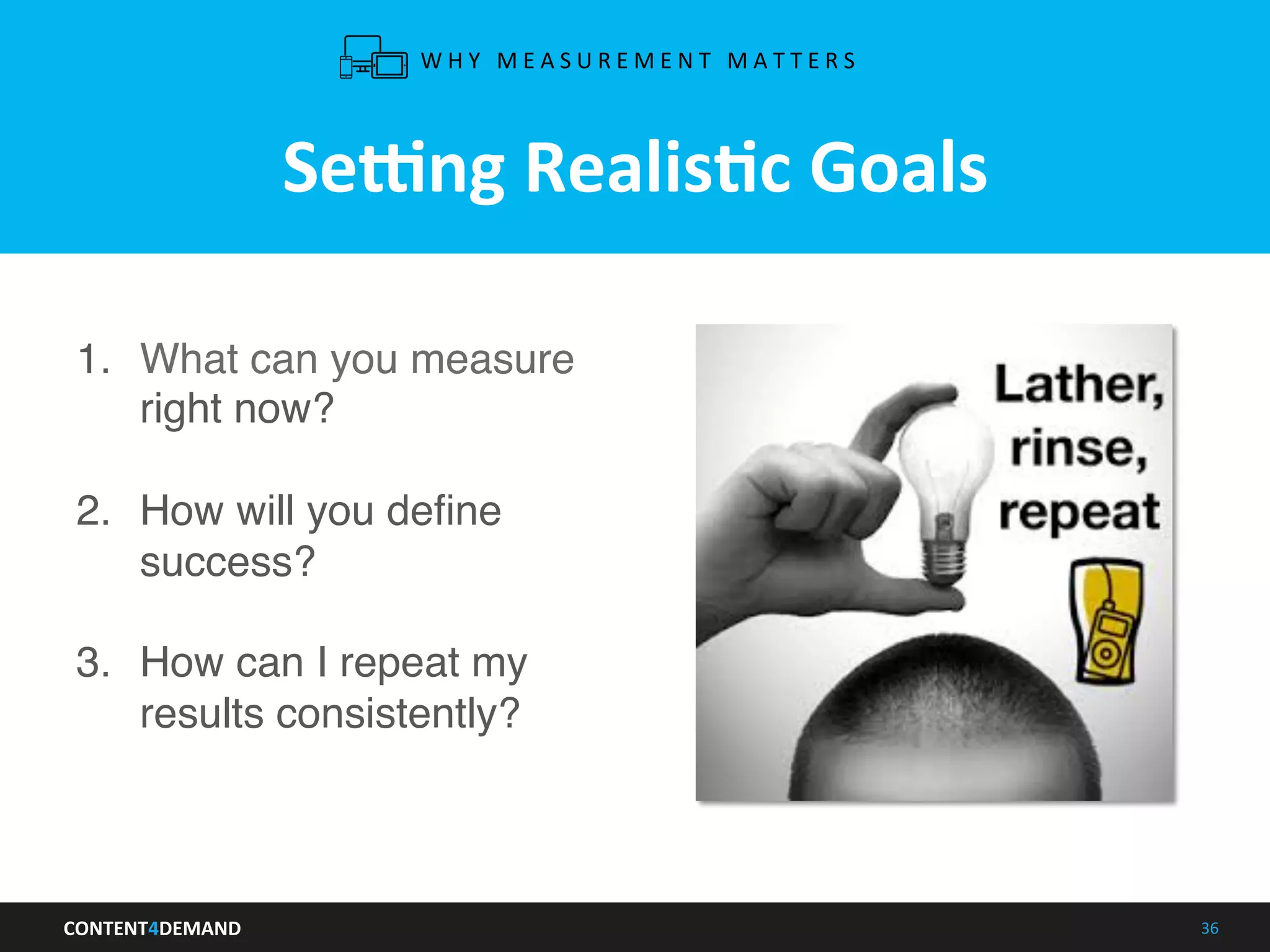CONTENT4DEMAND	
   36	
  
Semng	
  RealisLc	
  Goals	
  
1.  What can you measure
right now?
2.  How will you deﬁne
success? 
3.  How can I repeat my
results consistently?
W H Y 	
   M E A S U R E M E N T 	
   M A T T E R S 	
  
 