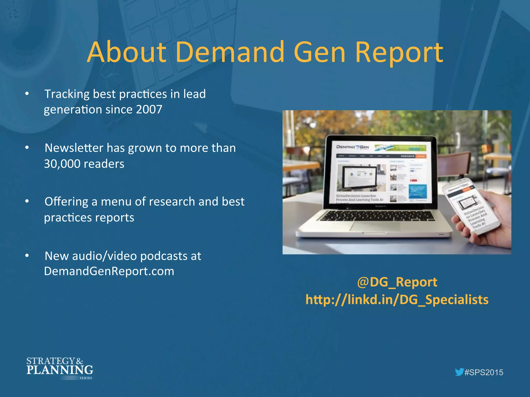 #SPS2015
About	
  Demand	
  Gen	
  Report	
  
•  Tracking	
  best	
  pracIces	
  in	
  lead	
  
generaIon	
  since	
  2007	
  
•  Newsle5er	
  has	
  grown	
  to	
  more	
  than	
  
30,000	
  readers	
  
•  Oﬀering	
  a	
  menu	
  of	
  research	
  and	
  best	
  
pracIces	
  reports	
  	
  
•  New	
  audio/video	
  podcasts	
  at	
  
DemandGenReport.com	
  
@DG_Report	
  
hOp://linkd.in/DG_Specialists	
  	
  
 