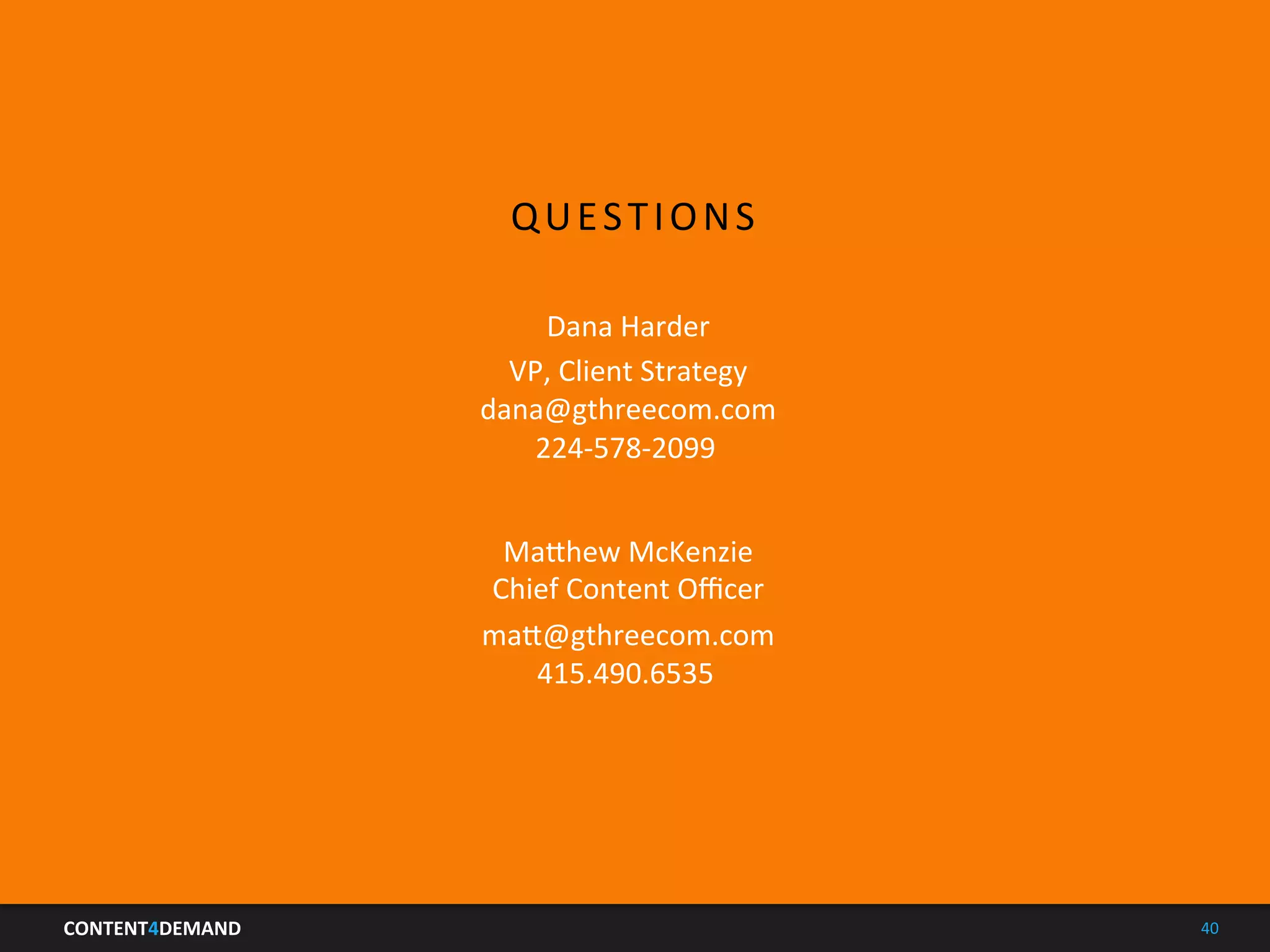 CONTENT4DEMAND	
   40	
  
QUESTIONS	
  
Ma5hew	
  McKenzie	
  
Chief	
  Content	
  Oﬃcer	
  
ma5@gthreecom.com	
  
415.490.6535	
  
Dana	
  Harder	
  
VP,	
  Client	
  Strategy	
  
dana@gthreecom.com	
  
224-­‐578-­‐2099	
  
 