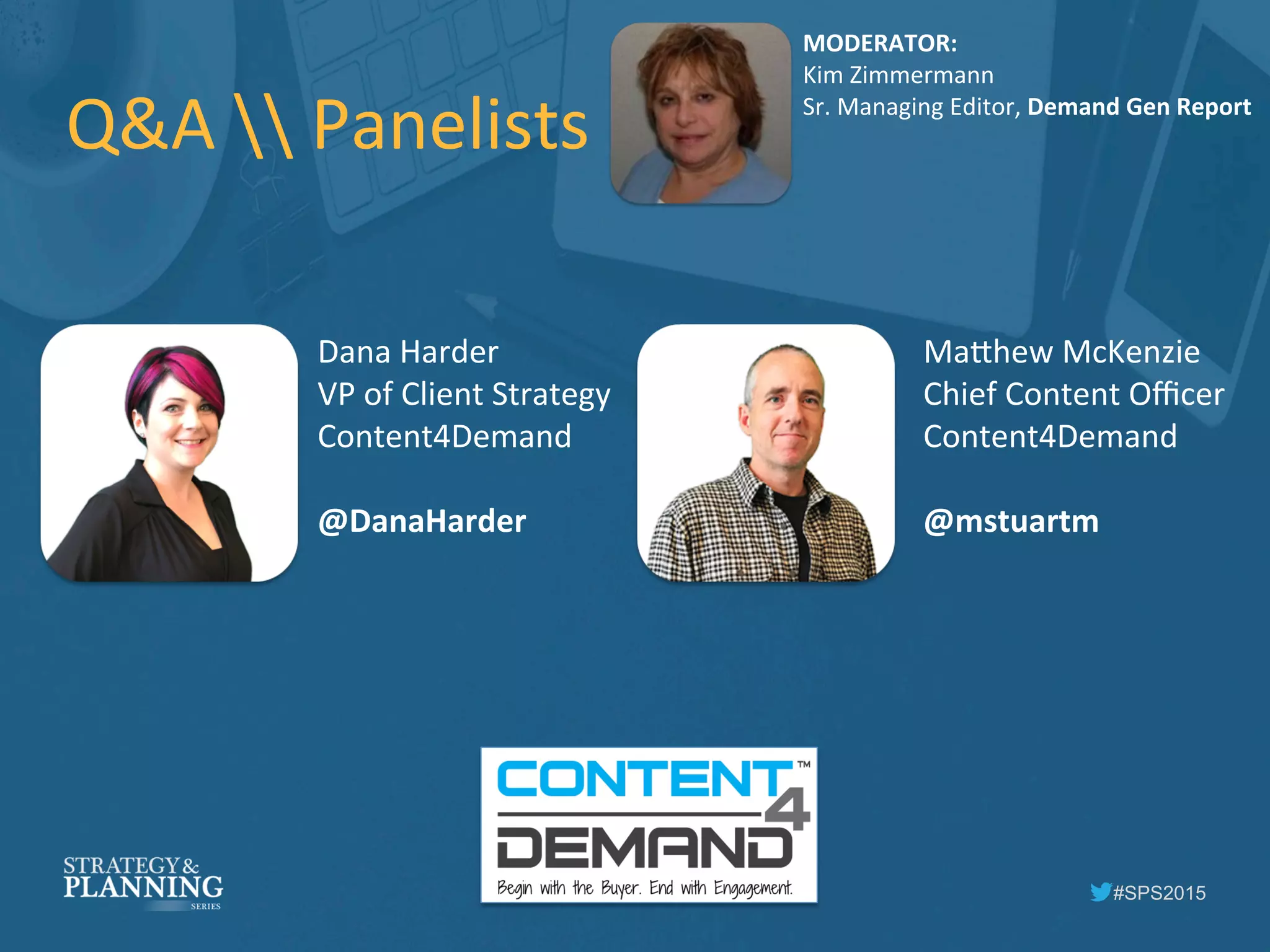 #SPS2015
Q&A	
  	
  Panelists	
  
MODERATOR:	
  
Kim	
  Zimmermann	
  
Sr.	
  Managing	
  Editor,	
  Demand	
  Gen	
  Report	
  
Dana	
  Harder	
  
VP	
  of	
  Client	
  Strategy	
  
Content4Demand	
  
	
  
@DanaHarder	
  
Ma5hew	
  McKenzie	
  
Chief	
  Content	
  Oﬃcer	
  
Content4Demand	
  
	
  
@mstuartm	
  
 