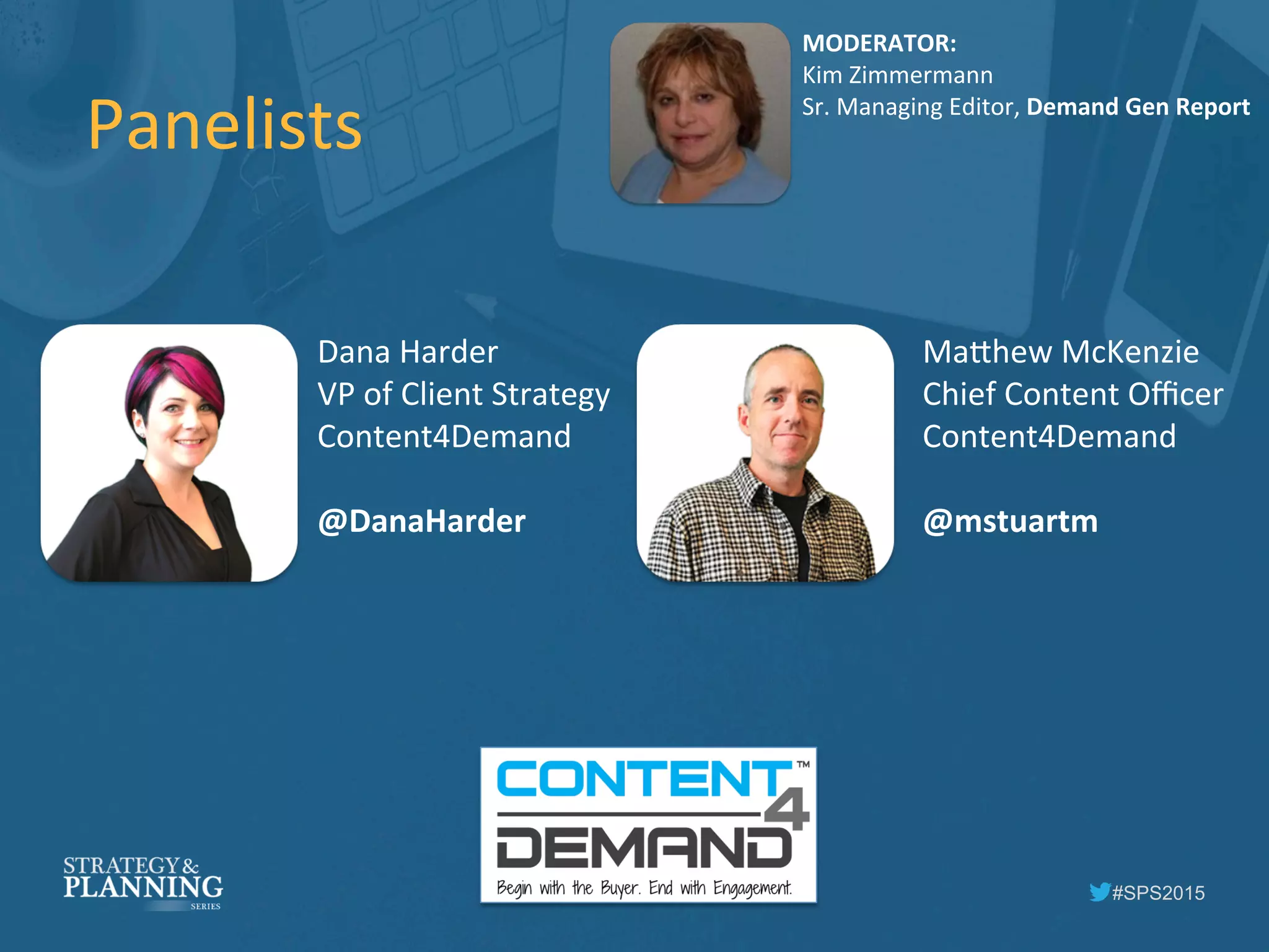 #SPS2015
Panelists	
  
MODERATOR:	
  
Kim	
  Zimmermann	
  
Sr.	
  Managing	
  Editor,	
  Demand	
  Gen	
  Report	
  
Dana	
  Harder	
  
VP	
  of	
  Client	
  Strategy	
  
Content4Demand	
  
	
  
@DanaHarder	
  
Ma5hew	
  McKenzie	
  
Chief	
  Content	
  Oﬃcer	
  
Content4Demand	
  
	
  
@mstuartm	
  
 
