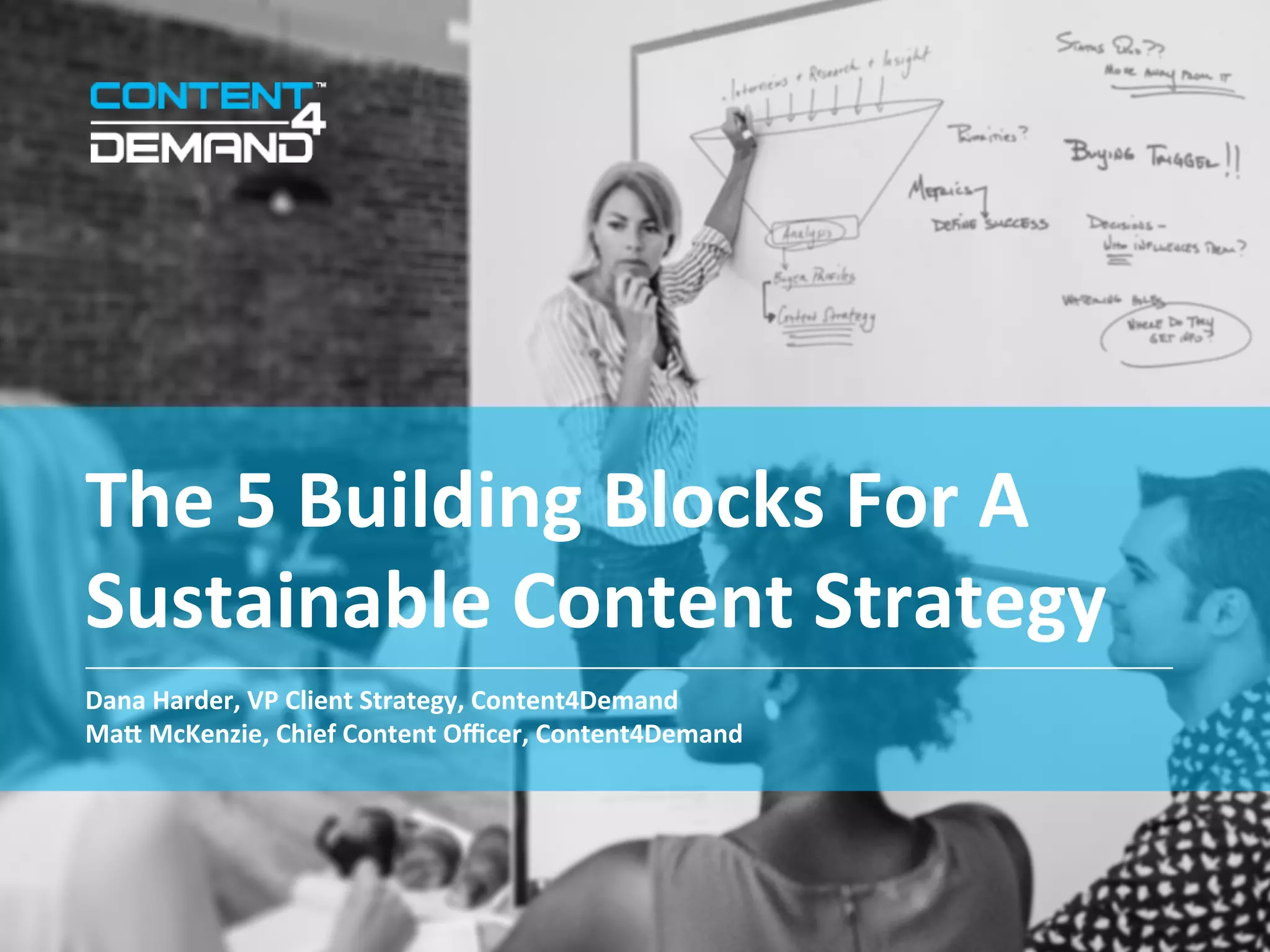 The	
  5	
  Building	
  Blocks	
  For	
  A	
  
Sustainable	
  Content	
  Strategy	
  
Dana	
  Harder,	
  VP	
  Client	
  Strategy,	
  Content4Demand	
  
MaO	
  McKenzie,	
  Chief	
  Content	
  Oﬃcer,	
  Content4Demand	
  
	
  
 