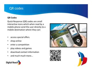 QR codes

QR Codes
Quick Response (QR) codes are small
interactive icons which when read by a
mobile phone send the user directly to a
mobile destination where they can:


• access special offers
• shop online
• enter a competition
• play videos and games
• download contact information
• and much much more...
 