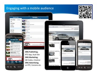 Engaging with a mobile audience




            DRG Publishing;
            RTE App, Audi Site
            DRG Marketing;
            QR Codes, Creative
            DRG Advertising;
            on RTE, Carzone etc.
 