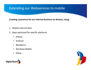 Extending our Webservices to mobile

Creating a presence for our internet business on devices, using:


1. Mobile Internet Sites
2. Apps optimised for specific platforms
    • iPhone
    • Android
    • Blackberry
    • Windows Mobile
    • Nokia....
 