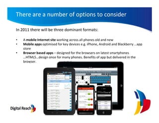 There are a number of options to consider

In 2011 there will be three dominant formats:

•   A mobile Internet site working across all phones old and new
•   Mobile apps optimised for key devices e.g. iPhone, Android and Blackberry …app
    store
•   Browser based apps – designed for the browsers on latest smartphones
    …HTML5…design once for many phones. Benefits of app but delivered in the
    browser.
 