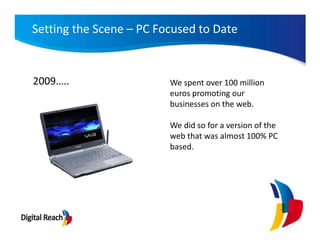 Setting the Scene – PC Focused to Date


2009…..                  We spent over 100 million
                         euros promoting our
                         businesses on the web.

                         We did so for a version of the
                         web that was almost 100% PC
                         based.
 