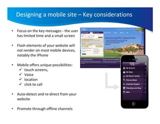 Designing a mobile site – Key considerations

• Focus on the key messages - the user
  has limited time and a small screen

• Flash elements of your website will
  not render on most mobile devices,
  notably the iPhone

• Mobile offers unique possibilities:
     touch screens,
     Voice
     location
     click to call

• Auto-detect and re-direct from your
  website

• Promote through offline channels
 