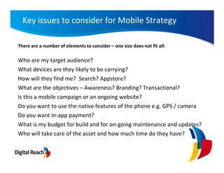 Key issues to consider for Mobile Strategy

There are a number of elements to consider – one size does not fit all:

Who are my target audience?
What devices are they likely to be carrying?
How will they find me? Search? Appstore?
What are the objectives – Awareness? Branding? Transactional?
Is this a mobile campaign or an ongoing website?
Do you want to use the native features of the phone e.g. GPS / camera
Do you want in-app payment?
What is my budget for build and for on-going maintenance and updates?
Who will take care of the asset and how much time do they have?
 