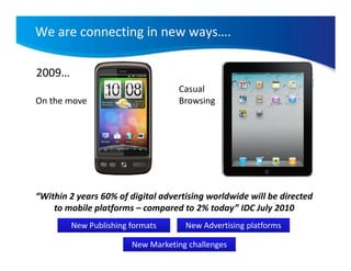 We are connecting in new ways….

2009…
                                   Casual
On the move                        Browsing




“Within 2 years 60% of digital advertising worldwide will be directed
    to mobile platforms – compared to 2% today” IDC July 2010
        New Publishing formats       New Advertising platforms

                       New Marketing challenges
 