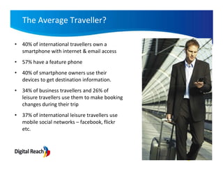 The Average Traveller?

• 40% of international travellers own a
  smartphone with internet & email access
• 57% have a feature phone
• 40% of smartphone owners use their
  devices to get destination information.
• 34% of business travellers and 26% of
  leisure travellers use them to make booking
  changes during their trip
• 37% of international leisure travellers use
  mobile social networks – facebook, flickr
  etc.
 