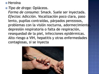  Heroína
 Tipo

de droga: Opiáceos.
Forma de consumo: Smack. Suele ser inyectada.
Efectos: Adicción. Vocalización poco clara, paso
lento, pupilas contraídas, párpados perezosos,
problemas con la visión nocturna, adormecimiento,
depresión respiratoria o falta de respiración,
resequedad de la piel, infecciones epidérmicas.
Alto riesgo a VIH, hepatitis y otras enfermedades
contagiosas, si se inyecta

 