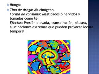  Hongos
 Tipo

de droga: Alucinógeno.
Forma de consumo: Masticados o hervidos y
tomados como té.
Efectos: Presión elevada, transpiración, náusea,
alucinaciones extremas que pueden provocar locura
temporal.

 