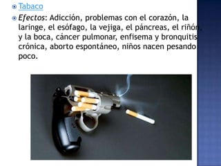  Tabaco
 Efectos:

Adicción, problemas con el corazón, la
laringe, el esófago, la vejiga, el páncreas, el riñón,
y la boca, cáncer pulmonar, enfisema y bronquitis
crónica, aborto espontáneo, niños nacen pesando
poco.

 