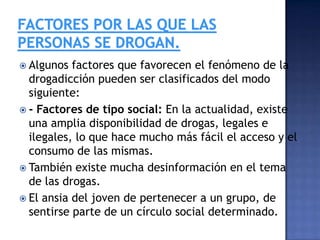  Algunos

factores que favorecen el fenómeno de la
drogadicción pueden ser clasificados del modo
siguiente:
 - Factores de tipo social: En la actualidad, existe
una amplia disponibilidad de drogas, legales e
ilegales, lo que hace mucho más fácil el acceso y el
consumo de las mismas.
 También existe mucha desinformación en el tema
de las drogas.
 El ansia del joven de pertenecer a un grupo, de
sentirse parte de un círculo social determinado.

 