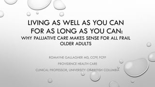 LIVING AS WELL AS YOU CAN
FOR AS LONG AS YOU CAN:
WHY PALLIATIVE CARE MAKES SENSE FOR ALL FRAIL
OLDER ADULTS
ROMAYNE GALLAGHER MD, CCFP, FCFP
PROVIDENCE HEALTH CARE
CLINICAL PROFESSOR, UNIVERSITY OF BRITISH COLUMBIA
 