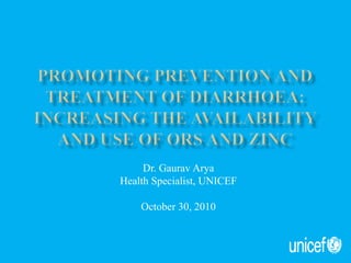 Promoting prevention and treatment of Diarrhoea:Increasing the availability and USE of ORS and Zinc Dr. Gaurav Arya Health Specialist, UNICEF October 30, 2010 