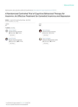 See discussions, stats, and author proﬁles for this publication at: https://www.researchgate.net/publication/274900335
A Randomized Controlled Trial of Cognitive Behavioral Therapy for
Insomnia: An Eﬀective Treatment for Comorbid Insomnia and Depression
Article  in  Journal of Counseling Psychology · April 2015
DOI: 10.1037/cou0000059 · Source: PubMed
CITATIONS
27
READS
954
7 authors, including:
Tracey L Sletten
Monash University (Australia)
49 PUBLICATIONS   443 CITATIONS   
SEE PROFILE
Katrina Simpson
Monash University (Australia)
9 PUBLICATIONS   71 CITATIONS   
SEE PROFILE
David M Clarke
Monash University (Australia)
173 PUBLICATIONS   4,875 CITATIONS   
SEE PROFILE
David Cunnington
Melbourne Sleep Disorders Centre
31 PUBLICATIONS   825 CITATIONS   
SEE PROFILE
All content following this page was uploaded by Tracey L Sletten on 23 April 2015.
The user has requested enhancement of the downloaded ﬁle.
 