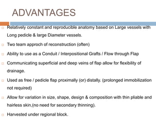 ADVANTAGES
 Relatively constant and reproducible anatomy based on Large vessels with
Long pedicle & large Diameter vessels.
 Two team approch of reconstruction (often)
 Ability to use as a Conduit / Interpositional Grafts / Flow through Flap
 Communicating superficial and deep veins of flap allow for flexibility of
drainage.
 Used as free / pedicle flap proximally (or) distally. (prolonged immobilization
not required)
 Allow for variation in size, shape, design & composition with thin pliable and
hairless skin,(no need for secondary thinning).
 Harvested under regional block.
 