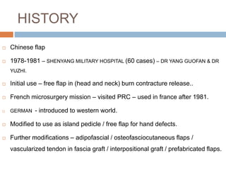 HISTORY
 Chinese flap
 1978-1981 – SHENYANG MILITARY HOSPITAL (60 cases) – DR YANG GUOFAN & DR
YUZHI.
 Initial use – free flap in (head and neck) burn contracture release..
 French microsurgery mission – visited PRC – used in france after 1981.
 GERMAN - introduced to western world.
 Modified to use as island pedicle / free flap for hand defects.
 Further modifications – adipofascial / osteofasciocutaneous flaps /
vascularized tendon in fascia graft / interpositional graft / prefabricated flaps.
 