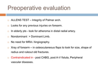 Preoperative evaluation
 ALLENS TEST – Integrity of Palmar arch.
 Looks for any previous injuries on forearm.
 In elderly pts - look for atheroma in distal radial artery.
 Nondominant > Dominant Limb.
 No need for MRA / Angiography.
 Xray of forearm – in osteocutaneous flaps to look for size, shape of
radius and ruleout old fractures.
 Contraindicated in - post CABG, post A-V fistula, Peripheral
vascular diseases.
 