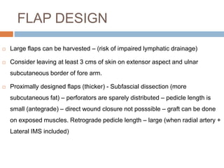 FLAP DESIGN
 Large flaps can be harvested – (risk of impaired lymphatic drainage)
 Consider leaving at least 3 cms of skin on extensor aspect and ulnar
subcutaneous border of fore arm.
 Proximally designed flaps (thicker) - Subfascial dissection (more
subcutaneous fat) – perforators are sparely distributed – pedicle length is
small (antegrade) – direct wound closure not posssible – graft can be done
on exposed muscles. Retrograde pedicle length – large (when radial artery +
Lateral IMS included)
 