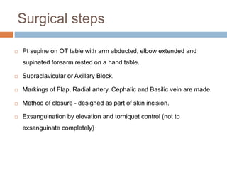 Surgical steps
 Pt supine on OT table with arm abducted, elbow extended and
supinated forearm rested on a hand table.
 Supraclavicular or Axillary Block.
 Markings of Flap, Radial artery, Cephalic and Basilic vein are made.
 Method of closure - designed as part of skin incision.
 Exsanguination by elevation and torniquet control (not to
exsanguinate completely)
 