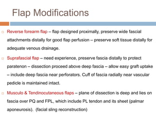 Flap Modifications
 Reverse forearm flap – flap designed proximally, preserve wide fascial
attachments distally for good flap perfusion – preserve soft tissue distally for
adequate venous drainage.
 Suprafascial flap – need experience, preserve fascia distally to protect
paratenon – dissection proceed above deep fascia – allow easy graft uptake
– include deep fascia near perforators. Cuff of fascia radially near vascular
pedicle is maintained intact.
 Musculo & Tendinocutaneous flaps – plane of dissection is deep and lies on
fascia over PQ and FPL, which include PL tendon and its sheet (palmar
aponeurosis). (facial sling reconstruction)
 