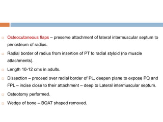  Osteocutaneous flaps – preserve attachment of lateral intermuscular septum to
periosteum of radius.
 Radial border of radius from insertion of PT to radial styloid (no muscle
attachments).
 Length 10-12 cms in adults.
 Dissection – proceed over radial border of PL, deepen plane to expose PQ and
FPL – incise close to their attachment – deep to Lateral intermuscular septum.
 Osteotomy performed.
 Wedge of bone – BOAT shaped removed.
 