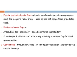  Fascial and adipofascial flaps - elevate skin flaps in subcutaneous plane –
mark flap including radial artery – used as free soft tissue fillers or pedicled
flaps.
 Perforator based flaps –
o Antecubital flap - proximally – based on inferior cubital artery.
o Dorsal superficial branch of radial artery – distally – turnover flap for hand
reconstruction.
 Conduit flap – through flow flaps – in limb revascularization / to piggy back a
second free flap.
 