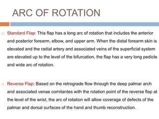 ARC OF ROTATION
 Standard Flap: This flap has a long arc of rotation that includes the anterior
and posterior forearm, elbow, and upper arm. When the distal forearm skin is
elevated and the radial artery and associated veins of the superficial system
are elevated up to the level of the bifurcation, the flap has a very long pedicle
and wide arc of rotation.
 Reverse Flap: Based on the retrograde flow through the deep palmar arch
and associated venae comitantes with the rotation point of the reverse flap at
the level of the wrist, the arc of rotation will allow coverage of defects of the
palmar and dorsal surfaces of the hand and thumb reconstruction.
 